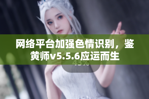 网络平台加强色情识别，鉴黄师v5.5.6应运而生