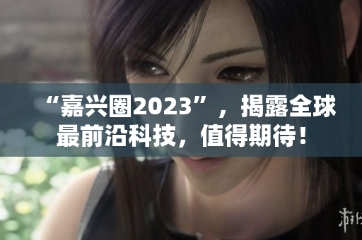 “嘉兴圈2023”，揭露全球最前沿科技，值得期待！