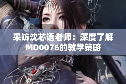 采访沈芯语老师：深度了解MD0076的教学策略