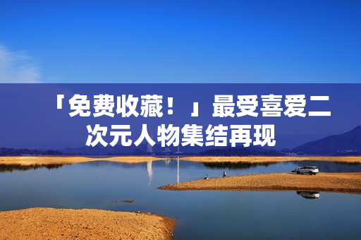 「免费收藏！」最受喜爱二次元人物集结再现