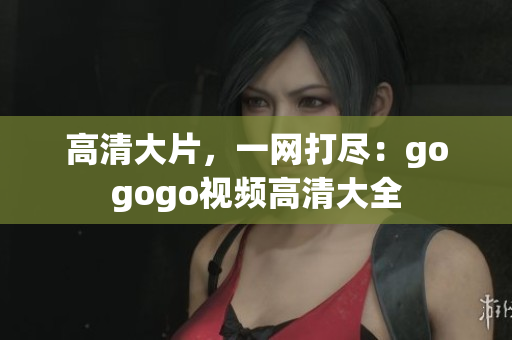 高清大片，一网打尽：gogogo视频高清大全