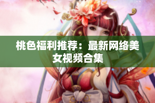 桃色福利推荐：最新网络美女视频合集