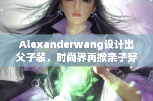 Alexanderwang设计出父子装，时尚界再掀亲子穿搭热潮
