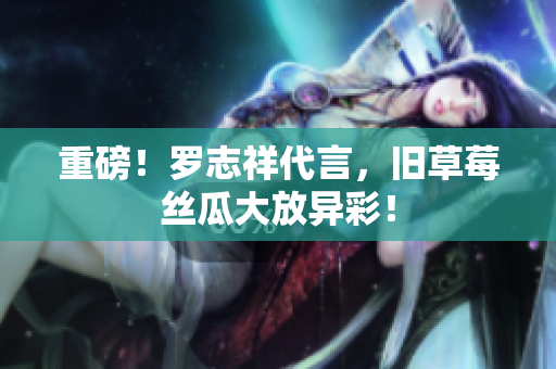 重磅！罗志祥代言，旧草莓丝瓜大放异彩！