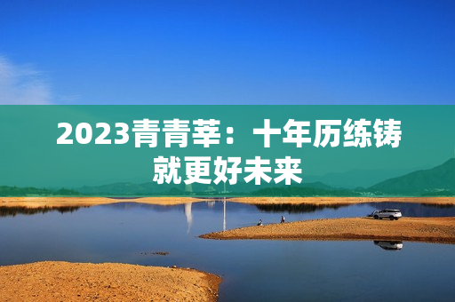 2023青青莘：十年历练铸就更好未来