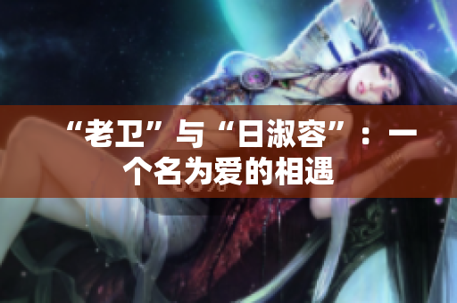 “老卫”与“日淑容”：一个名为爱的相遇