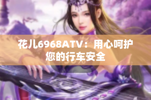 花儿6968ATV：用心呵护您的行车安全