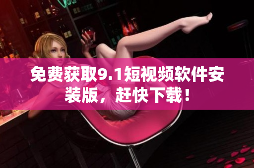 免费获取9.1短视频软件安装版，赶快下载！