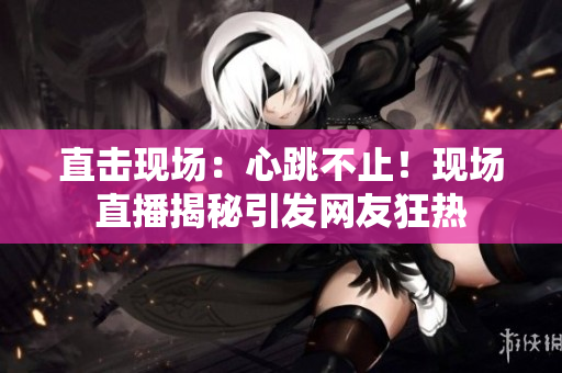 直击现场：心跳不止！现场直播揭秘引发网友狂热