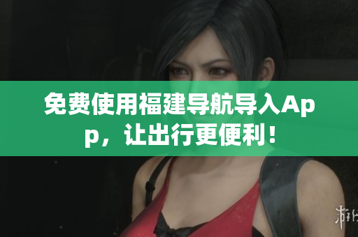 免费使用福建导航导入App，让出行更便利！