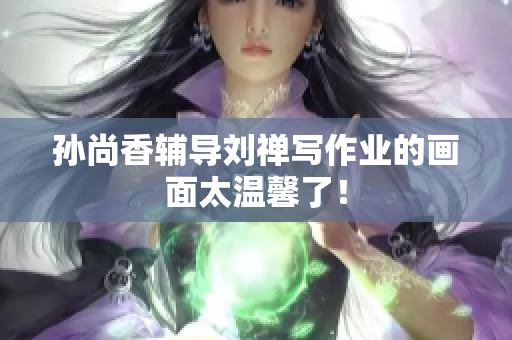 孙尚香辅导刘禅写作业的画面太温馨了！