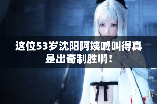 这位53岁沈阳阿姨喊叫得真是出奇制胜啊！