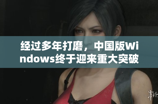 经过多年打磨，中国版Windows终于迎来重大突破！