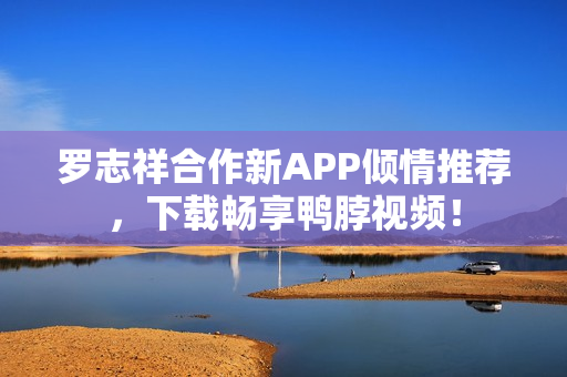 罗志祥合作新APP倾情推荐，下载畅享鸭脖视频！