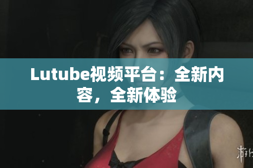 Lutube视频平台：全新内容，全新体验
