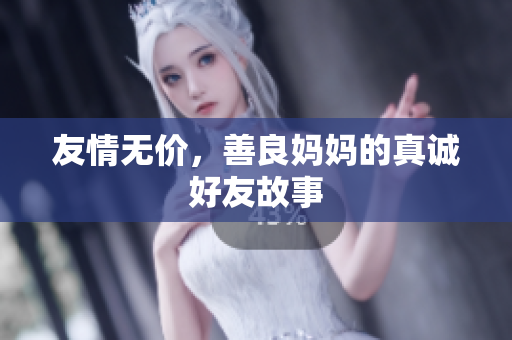 友情无价，善良妈妈的真诚好友故事