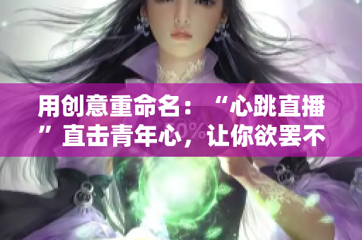 用创意重命名：“心跳直播”直击青年心，让你欲罢不能！