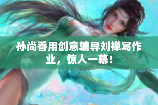孙尚香用创意辅导刘禅写作业，惊人一幕！