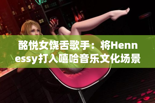 酩悦女饶舌歌手：将Hennessy打入嘻哈音乐文化场景