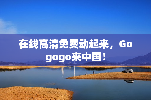 在线高清免费动起来，Gogogo来中国！