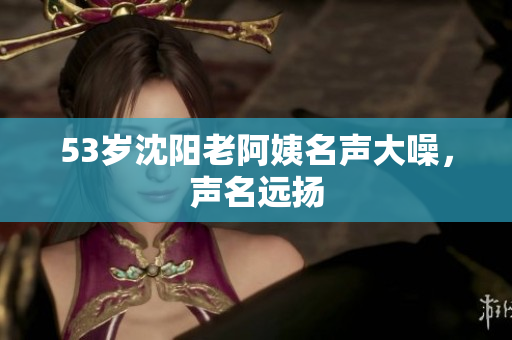 53岁沈阳老阿姨名声大噪，声名远扬