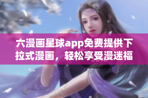 六漫画星球app免费提供下拉式漫画，轻松享受漫迷福利