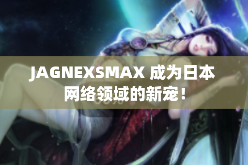 JAGNEXSMAX 成为日本网络领域的新宠！