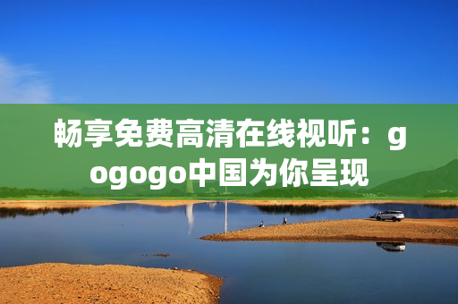 畅享免费高清在线视听：gogogo中国为你呈现
