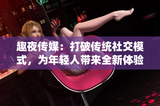 趣夜传媒：打破传统社交模式，为年轻人带来全新体验