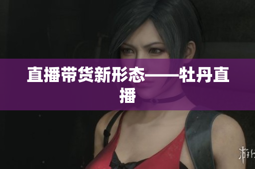 直播带货新形态——牡丹直播