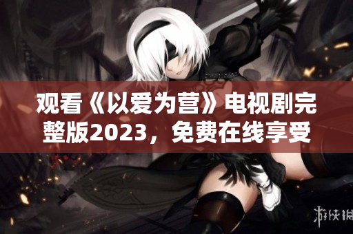 观看《以爱为营》电视剧完整版2023，免费在线享受优质爱情剧！
