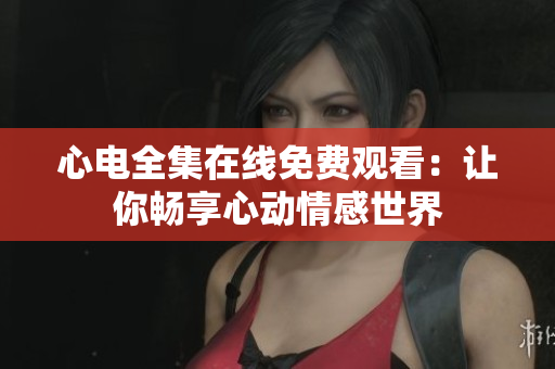 心电全集在线免费观看：让你畅享心动情感世界