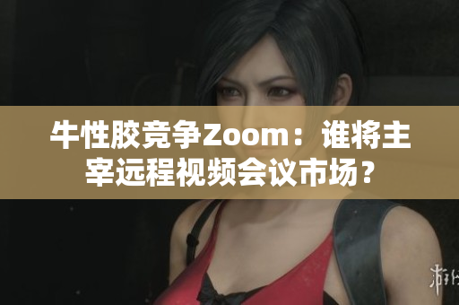 牛性胶竞争Zoom：谁将主宰远程视频会议市场？
