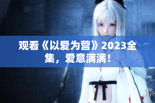 观看《以爱为营》2023全集，爱意满满！