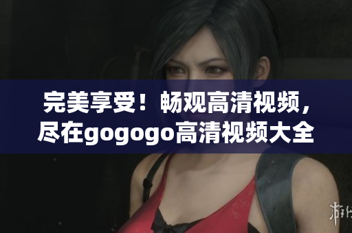 完美享受！畅观高清视频，尽在gogogo高清视频大全