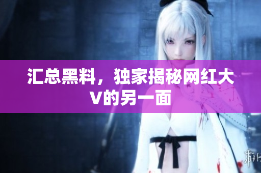 汇总黑料，独家揭秘网红大V的另一面