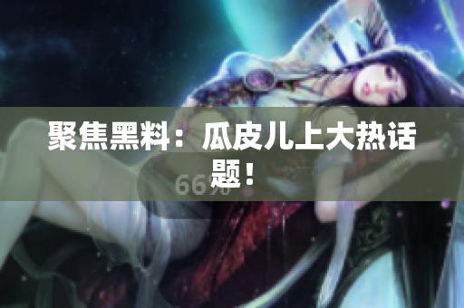 聚焦黑料：瓜皮儿上大热话题！