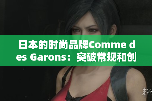 日本的时尚品牌Comme des Garons：突破常规和创新设计