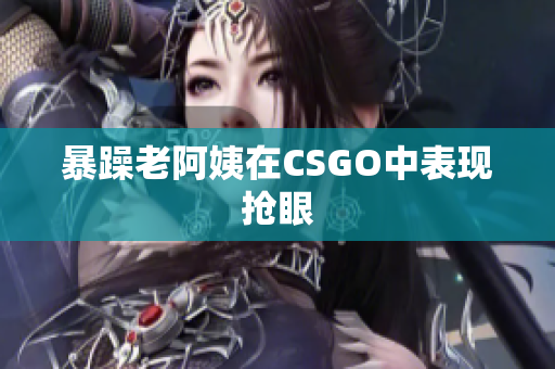 暴躁老阿姨在CSGO中表现抢眼