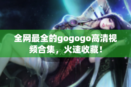 全网最全的gogogo高清视频合集，火速收藏！