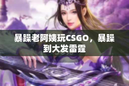 暴躁老阿姨玩CSGO，暴躁到大发雷霆