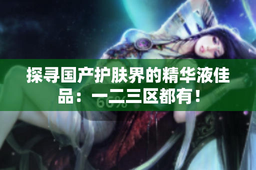 探寻国产护肤界的精华液佳品：一二三区都有！