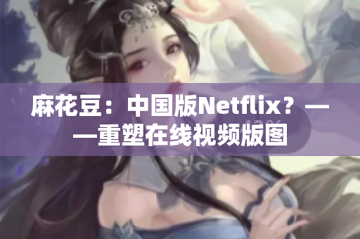 麻花豆：中国版Netflix？——重塑在线视频版图