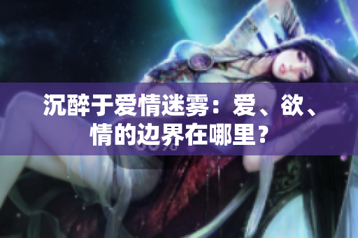 沉醉于爱情迷雾：爱、欲、情的边界在哪里？