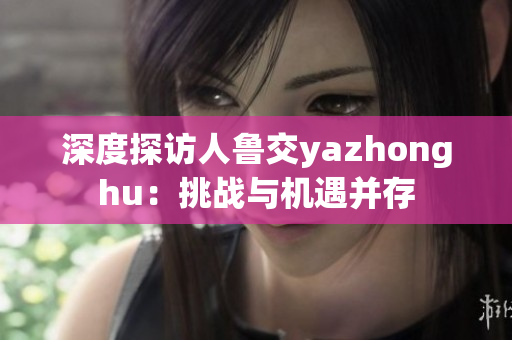 深度探访人鲁交yazhonghu：挑战与机遇并存
