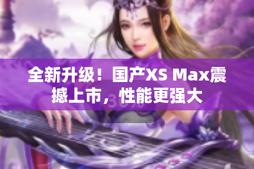 全新升级！国产XS Max震撼上市，性能更强大