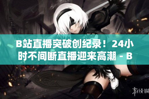 B站直播突破创纪录！24小时不间断直播迎来高潮 - B站创纪录：24小时直播持续高潮！