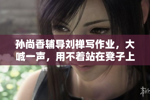 孙尚香辅导刘禅写作业，大喊一声，用不着站在凳子上！