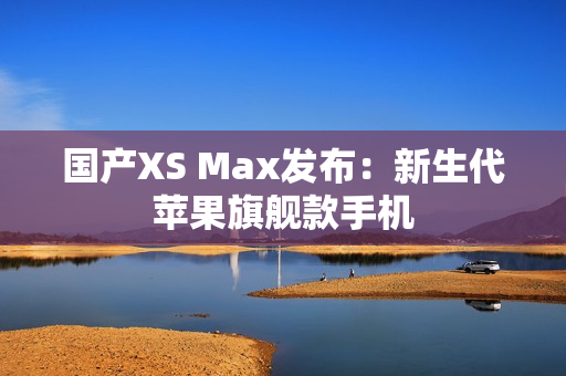 国产XS Max发布：新生代苹果旗舰款手机
