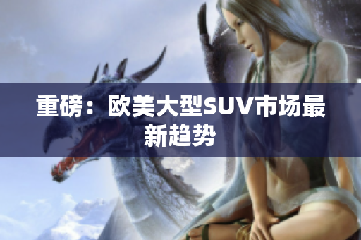 重磅：欧美大型SUV市场最新趋势